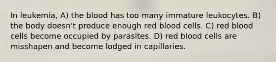 In leukemia, A) the blood has too many immature leukocytes. B) the body doesn't produce enough red blood cells. C) red blood cells become occupied by parasites. D) red blood cells are misshapen and become lodged in capillaries.