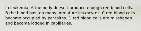 In leukemia, A the body doesn't produce enough red blood cells. B the blood has too many immature leukocytes. C red blood cells become occupied by parasites. D red blood cells are misshapen and become lodged in capillaries.