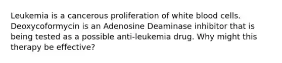 Leukemia is a cancerous proliferation of white blood cells. Deoxycoformycin is an Adenosine Deaminase inhibitor that is being tested as a possible anti-leukemia drug. Why might this therapy be effective?