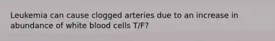 Leukemia can cause clogged arteries due to an increase in abundance of white blood cells T/F?