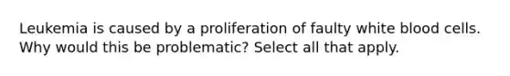 Leukemia is caused by a proliferation of faulty white blood cells. Why would this be problematic? Select all that apply.