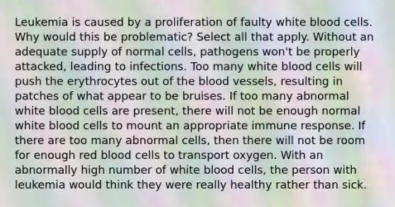 Leukemia is caused by a proliferation of faulty white blood cells. Why would this be problematic? Select all that apply. Without an adequate supply of normal cells, pathogens won't be properly attacked, leading to infections. Too many white blood cells will push the erythrocytes out of the blood vessels, resulting in patches of what appear to be bruises. If too many abnormal white blood cells are present, there will not be enough normal white blood cells to mount an appropriate immune response. If there are too many abnormal cells, then there will not be room for enough red blood cells to transport oxygen. With an abnormally high number of white blood cells, the person with leukemia would think they were really healthy rather than sick.