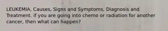 LEUKEMIA, Causes, Signs and Symptoms, Diagnosis and Treatment. if you are going into chemo or radiation for another cancer, then what can happen?