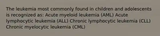 The leukemia most commonly found in children and adolescents is recognized as: Acute myeloid leukemia (AML) Acute lymphocytic leukemia (ALL) Chronic lymphocytic leukemia (CLL) Chronic myelocytic leukemia (CML)