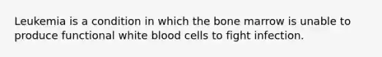 Leukemia is a condition in which the bone marrow is unable to produce functional white blood cells to fight infection.