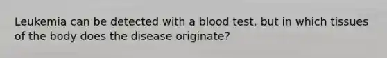 Leukemia can be detected with a blood test, but in which tissues of the body does the disease originate?