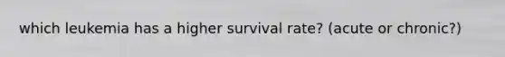 which leukemia has a higher survival rate? (acute or chronic?)