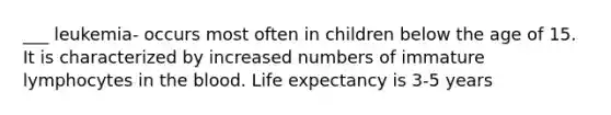 ___ leukemia- occurs most often in children below the age of 15. It is characterized by increased numbers of immature lymphocytes in the blood. Life expectancy is 3-5 years