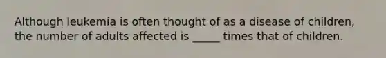 Although leukemia is often thought of as a disease of children, the number of adults affected is _____ times that of children.