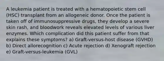 A leukemia patient is treated with a hematopoietic stem cell (HSC) transplant from an allogeneic donor. Once the patient is taken off of immunosuppressive drugs, they develop a severe skin rash, and bloodwork reveals elevated levels of various liver enzymes. Which complication did this patient suffer from that explains these symptoms? a) Graft-versus-host disease (GVHD) b) Direct allorecognition c) Acute rejection d) Xenograft rejection e) Graft-versus-leukemia (GVL)