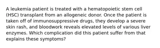 A leukemia patient is treated with a hematopoietic stem cell (HSC) transplant from an allogeneic donor. Once the patient is taken off of immunosuppressive drugs, they develop a severe skin rash, and bloodwork reveals elevated levels of various liver enzymes. Which complication did this patient suffer from that explains these symptoms?