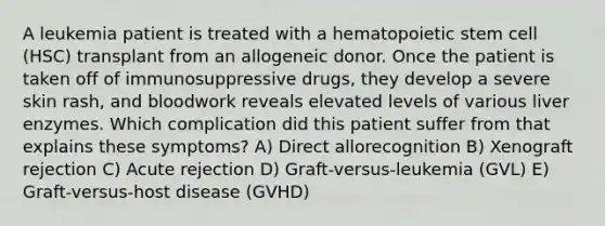 A leukemia patient is treated with a hematopoietic stem cell (HSC) transplant from an allogeneic donor. Once the patient is taken off of immunosuppressive drugs, they develop a severe skin rash, and bloodwork reveals elevated levels of various liver enzymes. Which complication did this patient suffer from that explains these symptoms? A) Direct allorecognition B) Xenograft rejection C) Acute rejection D) Graft-versus-leukemia (GVL) E) Graft-versus-host disease (GVHD)