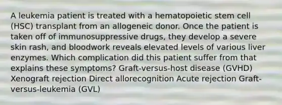 A leukemia patient is treated with a hematopoietic stem cell (HSC) transplant from an allogeneic donor. Once the patient is taken off of immunosuppressive drugs, they develop a severe skin rash, and bloodwork reveals elevated levels of various liver enzymes. Which complication did this patient suffer from that explains these symptoms? Graft-versus-host disease (GVHD) Xenograft rejection Direct allorecognition Acute rejection Graft-versus-leukemia (GVL)