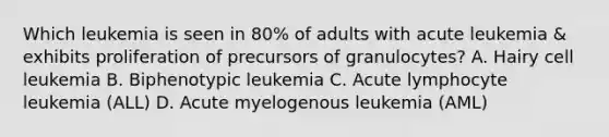 Which leukemia is seen in 80% of adults with acute leukemia & exhibits proliferation of precursors of granulocytes? A. Hairy cell leukemia B. Biphenotypic leukemia C. Acute lymphocyte leukemia (ALL) D. Acute myelogenous leukemia (AML)