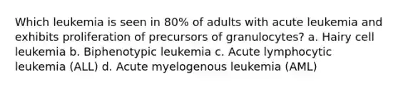 Which leukemia is seen in 80% of adults with acute leukemia and exhibits proliferation of precursors of granulocytes? a. Hairy cell leukemia b. Biphenotypic leukemia c. Acute lymphocytic leukemia (ALL) d. Acute myelogenous leukemia (AML)