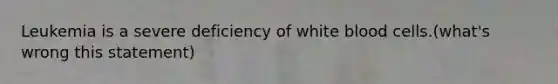 Leukemia is a severe deficiency of white blood cells.(what's wrong this statement)