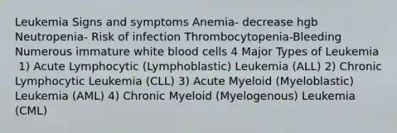 Leukemia Signs and symptoms Anemia- decrease hgb Neutropenia- Risk of infection Thrombocytopenia-Bleeding Numerous immature white blood cells 4 Major Types of Leukemia ​ 1) Acute Lymphocytic (Lymphoblastic) Leukemia (ALL)​ 2) Chronic Lymphocytic Leukemia (CLL)​ 3) Acute Myeloid (Myeloblastic) Leukemia (AML)​ 4) Chronic Myeloid (Myelogenous) Leukemia (CML)