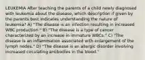 LEUKEMIA After teaching the parents of a child newly diagnosed with leukemia about the disease, which description if given by the parents best indicates understanding the nature of leukemia? A) "The disease is an infection resulting in increased WBC production." B) "The disease is a type of cancer characterized by an increase in immature WBCs." C) "The disease is an inflammation associated with enlargement of the lymph nodes." D) "The disease is an allergic disorder involving increased circulating antibodies in the blood."