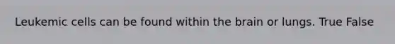 Leukemic cells can be found within the brain or lungs. True False
