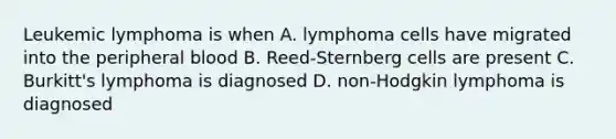 Leukemic lymphoma is when A. lymphoma cells have migrated into the peripheral blood B. Reed-Sternberg cells are present C. Burkitt's lymphoma is diagnosed D. non-Hodgkin lymphoma is diagnosed