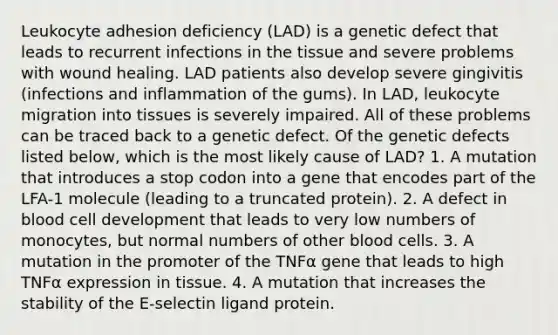 Leukocyte adhesion deficiency (LAD) is a genetic defect that leads to recurrent infections in the tissue and severe problems with wound healing. LAD patients also develop severe gingivitis (infections and inflammation of the gums). In LAD, leukocyte migration into tissues is severely impaired. All of these problems can be traced back to a genetic defect. Of the genetic defects listed below, which is the most likely cause of LAD? 1. A mutation that introduces a stop codon into a gene that encodes part of the LFA-1 molecule (leading to a truncated protein). 2. A defect in blood cell development that leads to very low numbers of monocytes, but normal numbers of other blood cells. 3. A mutation in the promoter of the TNFα gene that leads to high TNFα expression in tissue. 4. A mutation that increases the stability of the E-selectin ligand protein.