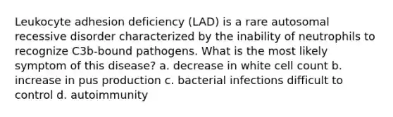 Leukocyte adhesion deficiency (LAD) is a rare autosomal recessive disorder characterized by the inability of neutrophils to recognize C3b-bound pathogens. What is the most likely symptom of this disease? a. decrease in white cell count b. increase in pus production c. bacterial infections difficult to control d. autoimmunity