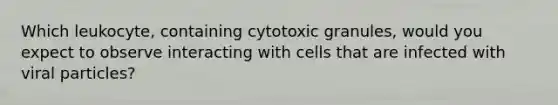 Which leukocyte, containing cytotoxic granules, would you expect to observe interacting with cells that are infected with viral particles?