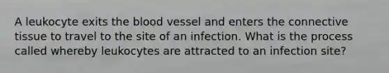 A leukocyte exits the blood vessel and enters the connective tissue to travel to the site of an infection. What is the process called whereby leukocytes are attracted to an infection site?