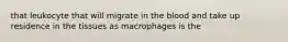 that leukocyte that will migrate in the blood and take up residence in the tissues as macrophages is the