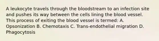 A leukocyte travels through the bloodstream to an infection site and pushes its way between the cells lining the blood vessel. This process of exiting the blood vessel is termed: A. Opsonization B. Chemotaxis C. Trans-endothelial migration D. Phagocytosis