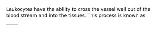 Leukocytes have the ability to cross the vessel wall out of the blood stream and into the tissues. This process is known as _____.