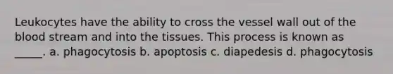 Leukocytes have the ability to cross the vessel wall out of the blood stream and into the tissues. This process is known as _____. a. phagocytosis b. apoptosis c. diapedesis d. phagocytosis