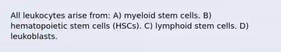 All leukocytes arise from: A) myeloid stem cells. B) hematopoietic stem cells (HSCs). C) lymphoid stem cells. D) leukoblasts.