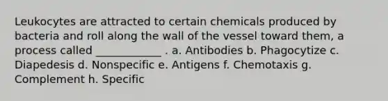 Leukocytes are attracted to certain chemicals produced by bacteria and roll along the wall of the vessel toward them, a process called ____________ . a. Antibodies b. Phagocytize c. Diapedesis d. Nonspecific e. Antigens f. Chemotaxis g. Complement h. Specific