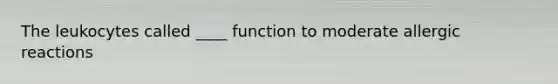 The leukocytes called ____ function to moderate allergic reactions