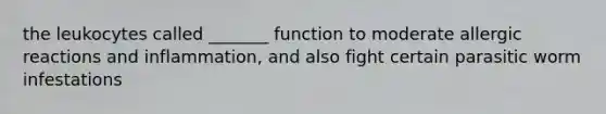 the leukocytes called _______ function to moderate allergic reactions and inflammation, and also fight certain parasitic worm infestations