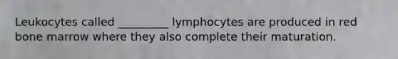 Leukocytes called _________ lymphocytes are produced in red bone marrow where they also complete their maturation.