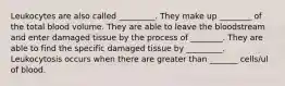 Leukocytes are also called _________. They make up ________ of the total blood volume. They are able to leave the bloodstream and enter damaged tissue by the process of ________. They are able to find the specific damaged tissue by _________. Leukocytosis occurs when there are greater than _______ cells/ul of blood.