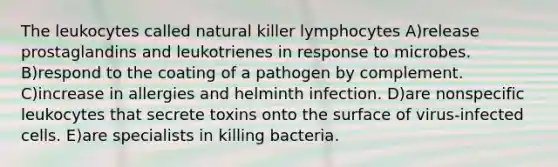 The leukocytes called natural killer lymphocytes A)release prostaglandins and leukotrienes in response to microbes. B)respond to the coating of a pathogen by complement. C)increase in allergies and helminth infection. D)are nonspecific leukocytes that secrete toxins onto the surface of virus-infected cells. E)are specialists in killing bacteria.