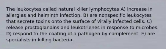 The leukocytes called natural killer lymphocytes A) increase in allergies and helminth infection. B) are nonspecific leukocytes that secrete toxins onto the surface of virally infected cells. C) release prostaglandins and leukotrienes in response to microbes. D) respond to the coating of a pathogen by complement. E) are specialists in killing bacteria.