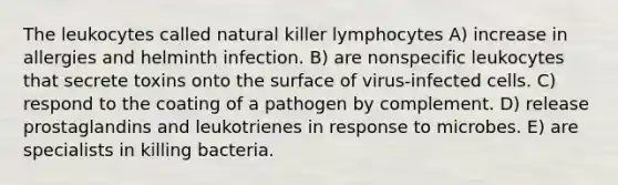 The leukocytes called natural killer lymphocytes A) increase in allergies and helminth infection. B) are nonspecific leukocytes that secrete toxins onto the surface of virus-infected cells. C) respond to the coating of a pathogen by complement. D) release prostaglandins and leukotrienes in response to microbes. E) are specialists in killing bacteria.