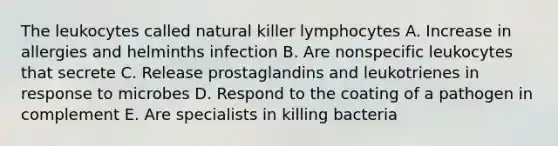 The leukocytes called natural killer lymphocytes A. Increase in allergies and helminths infection B. Are nonspecific leukocytes that secrete C. Release prostaglandins and leukotrienes in response to microbes D. Respond to the coating of a pathogen in complement E. Are specialists in killing bacteria