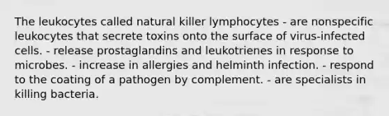 The leukocytes called natural killer lymphocytes - are nonspecific leukocytes that secrete toxins onto the surface of virus-infected cells. - release prostaglandins and leukotrienes in response to microbes. - increase in allergies and helminth infection. - respond to the coating of a pathogen by complement. - are specialists in killing bacteria.