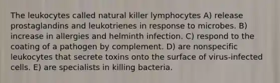 The leukocytes called natural killer lymphocytes A) release prostaglandins and leukotrienes in response to microbes. B) increase in allergies and helminth infection. C) respond to the coating of a pathogen by complement. D) are nonspecific leukocytes that secrete toxins onto the surface of virus-infected cells. E) are specialists in killing bacteria.