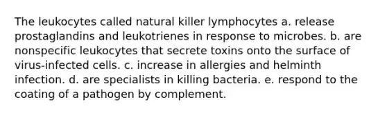 The leukocytes called natural killer lymphocytes a. release prostaglandins and leukotrienes in response to microbes. b. are nonspecific leukocytes that secrete toxins onto the surface of virus-infected cells. c. increase in allergies and helminth infection. d. are specialists in killing bacteria. e. respond to the coating of a pathogen by complement.