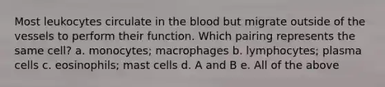 Most leukocytes circulate in the blood but migrate outside of the vessels to perform their function. Which pairing represents the same cell? a. monocytes; macrophages b. lymphocytes; plasma cells c. eosinophils; mast cells d. A and B e. All of the above