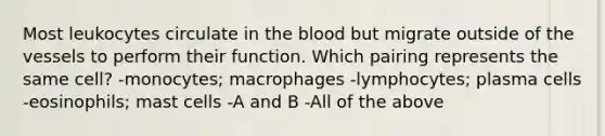 Most leukocytes circulate in <a href='https://www.questionai.com/knowledge/k7oXMfj7lk-the-blood' class='anchor-knowledge'>the blood</a> but migrate outside of the vessels to perform their function. Which pairing represents the same cell? -monocytes; macrophages -lymphocytes; plasma cells -eosinophils; mast cells -A and B -All of the above