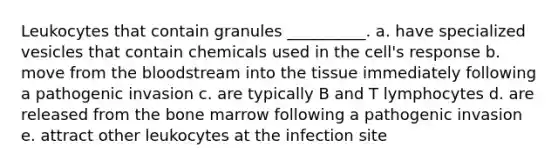 Leukocytes that contain granules __________. a. have specialized vesicles that contain chemicals used in the cell's response b. move from the bloodstream into the tissue immediately following a pathogenic invasion c. are typically B and T lymphocytes d. are released from the bone marrow following a pathogenic invasion e. attract other leukocytes at the infection site