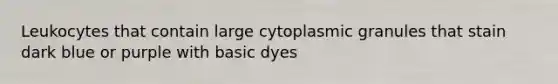 Leukocytes that contain large cytoplasmic granules that stain dark blue or purple with basic dyes