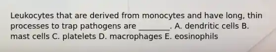 Leukocytes that are derived from monocytes and have long, thin processes to trap pathogens are ________. A. dendritic cells B. mast cells C. platelets D. macrophages E. eosinophils